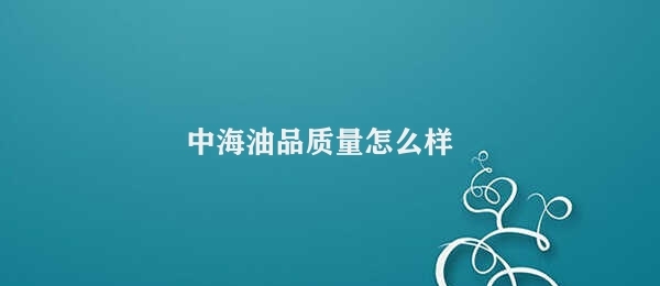 中海油品质量怎么样 中海油品质稳定性极佳