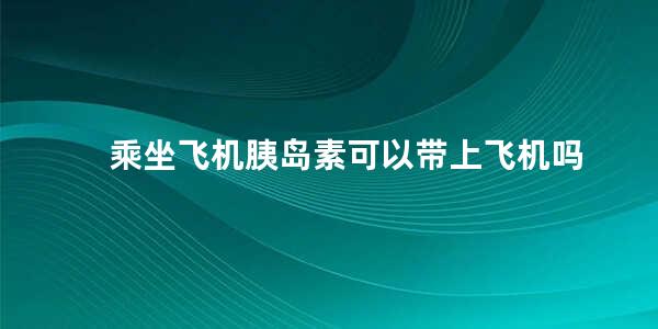 乘坐飞机胰岛素可以带上飞机吗